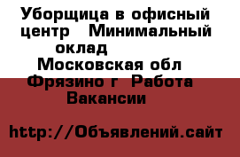 Уборщица в офисный центр › Минимальный оклад ­ 25 000 - Московская обл., Фрязино г. Работа » Вакансии   